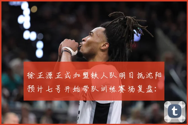 徐正源正式加盟铁人队明日抵沈阳预计七号开始带队训练赛场复盘：最新赛事动态与深度分析