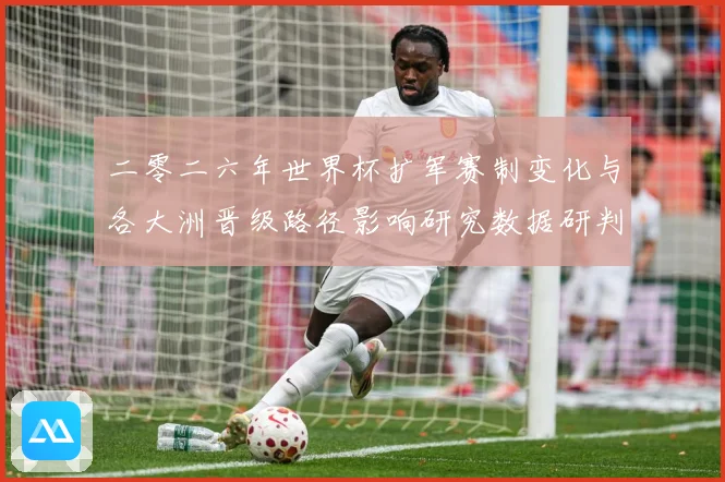 二零二六年世界杯扩军赛制变化与各大洲晋级路径影响研究数据研判：最新赛事动态与深度分析