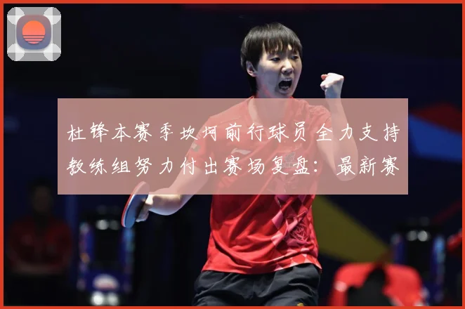 杜锋本赛季坎坷前行球员全力支持教练组努力付出赛场复盘：最新赛事动态与深度分析
