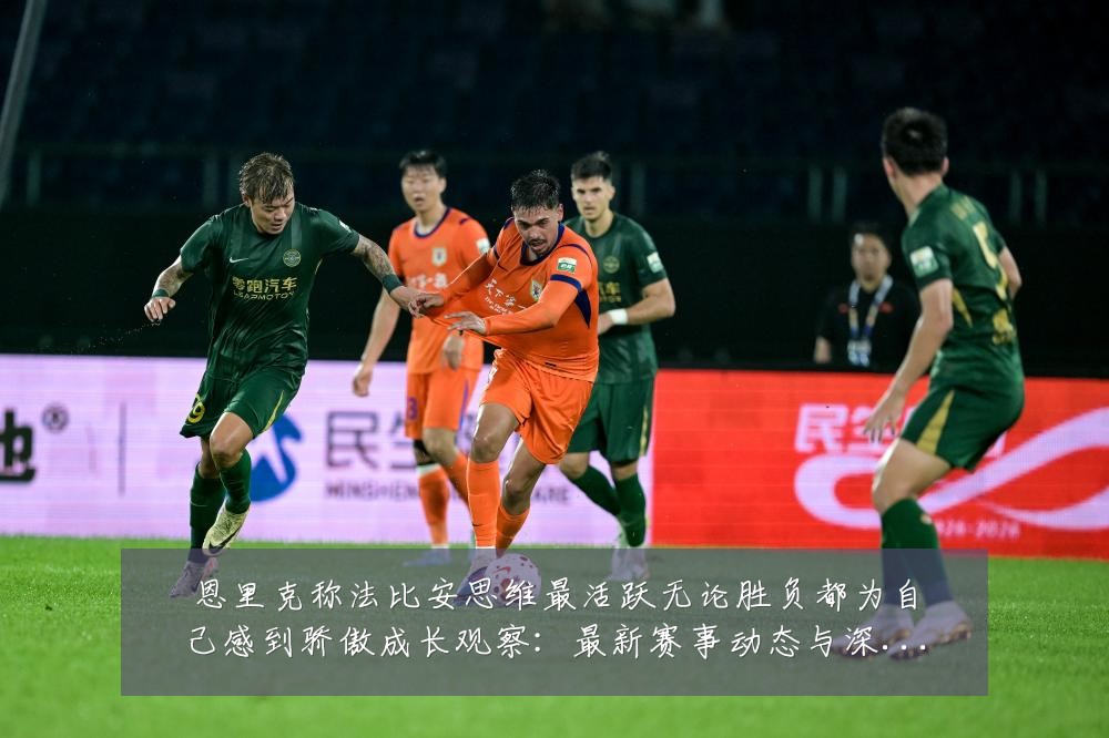 恩里克称法比安思维最活跃无论胜负都为自己感到骄傲成长观察:最新赛事动态与深度分析